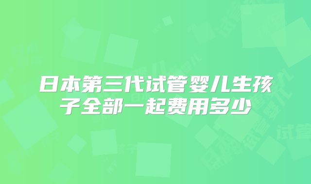 日本第三代试管婴儿生孩子全部一起费用多少