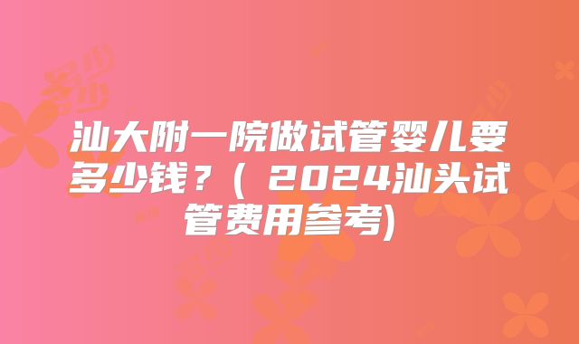 汕大附一院做试管婴儿要多少钱？(﻿2024汕头试管费用参考)
