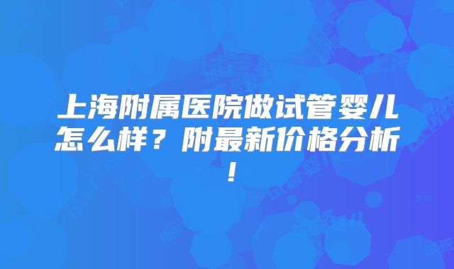 上海附属医院做试管婴儿怎么样?附最新价格分析!