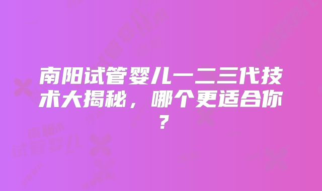 南阳试管婴儿一二三代技术大揭秘，哪个更适合你？