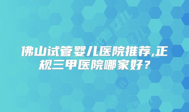佛山试管婴儿医院推荐,正规三甲医院哪家好?