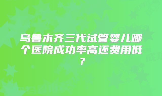 乌鲁木齐三代试管婴儿哪个医院成功率高还费用低？
