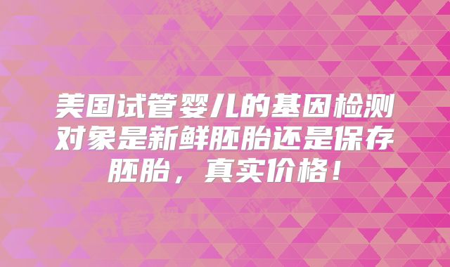 美国试管婴儿的基因检测对象是新鲜胚胎还是保存胚胎,真实价格!