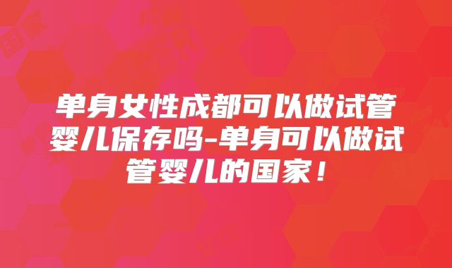 单身女性成都可以做试管婴儿保存吗-单身可以做试管婴儿的国家！
