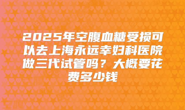 2025年空腹血糖受损可以去上海永远幸妇科医院做三代试管吗？大概要花费多少钱
