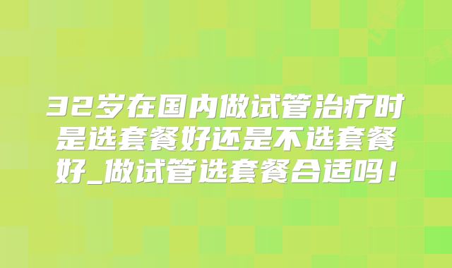 32岁在国内做试管治疗时是选套餐好还是不选套餐好_做试管选套餐合适吗！