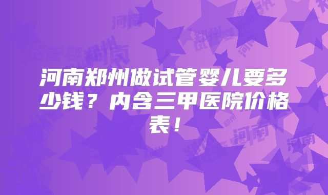 河南郑州做试管婴儿要多少钱？内含三甲医院价格表！