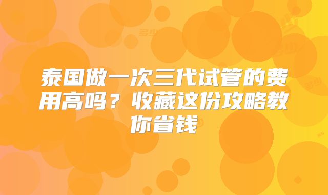 泰国做一次三代试管的费用高吗?收藏这份攻略教你省钱