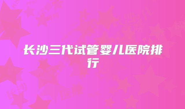 长沙三代试管婴儿医院排行