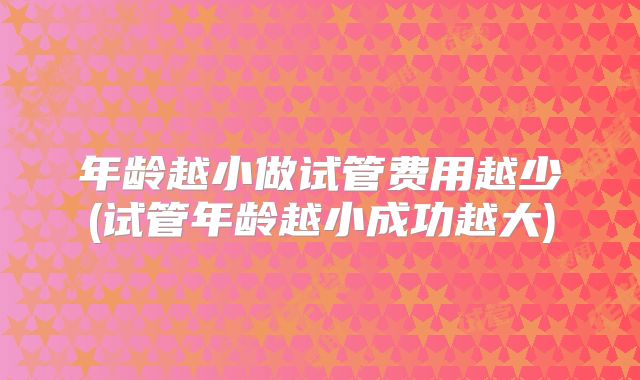年龄越小做试管费用越少(试管年龄越小成功越大)