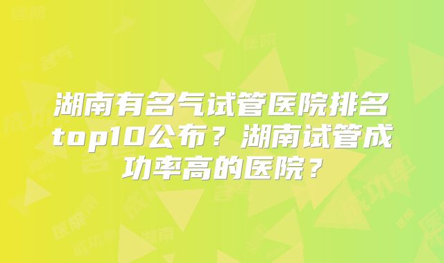 湖南有名气试管医院排名top10公布？湖南试管成功率高的医院？