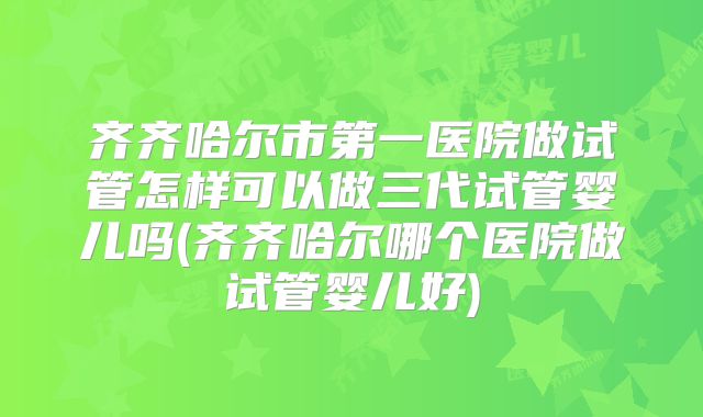 齐齐哈尔市第一医院做试管怎样可以做三代试管婴儿吗(齐齐哈尔哪个医院做试管婴儿好)