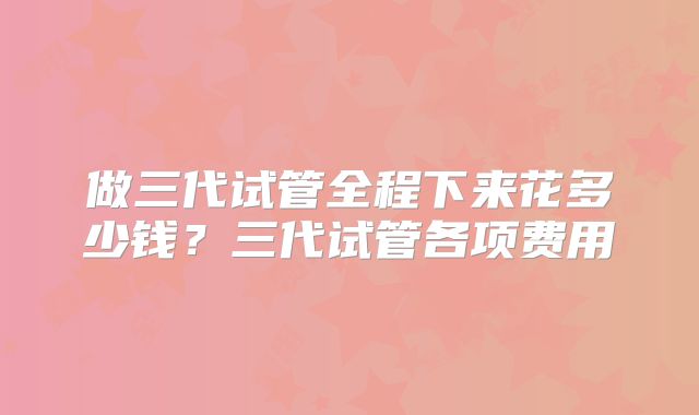 做三代试管全程下来花多少钱？三代试管各项费用