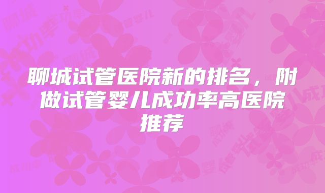 聊城试管医院新的排名，附做试管婴儿成功率高医院推荐