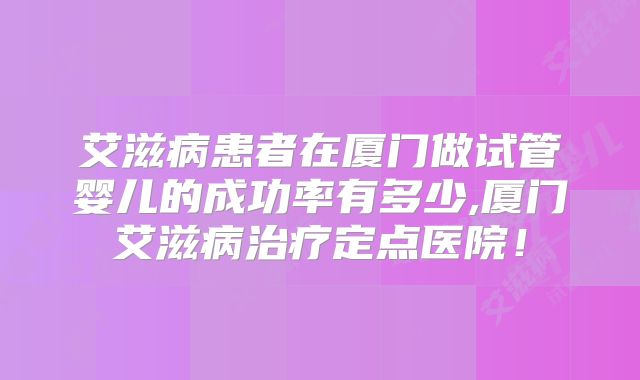 艾滋病患者在厦门做试管婴儿的成功率有多少,厦门艾滋病治疗定点医院!