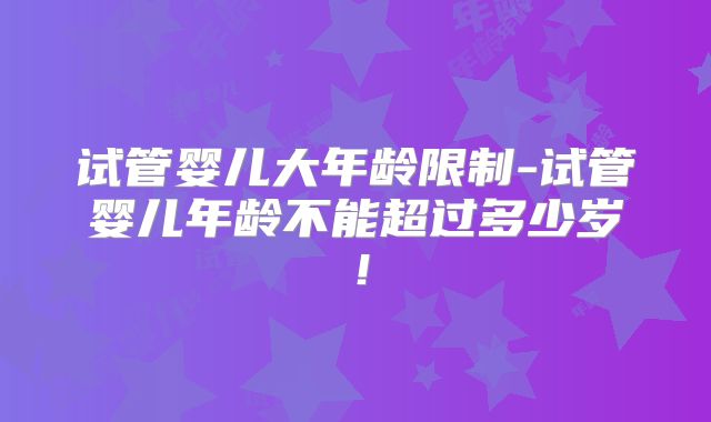 试管婴儿大年龄限制-试管婴儿年龄不能超过多少岁!