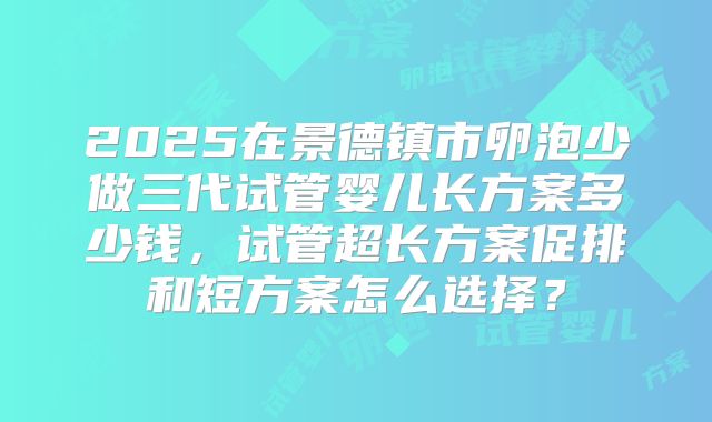 2025在景德镇市卵泡少做三代试管婴儿长方案多少钱,试管超长方案促排和短方案怎么选择?