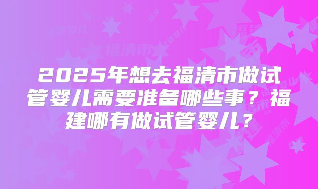 2025年想去福清市做试管婴儿需要准备哪些事?福建哪有做试管婴儿?