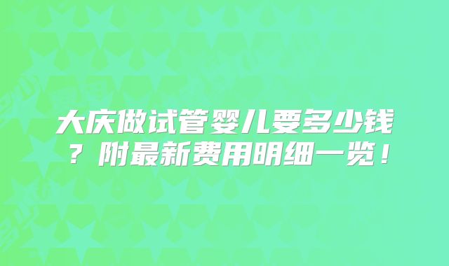 大庆做试管婴儿要多少钱?附最新费用明细一览!
