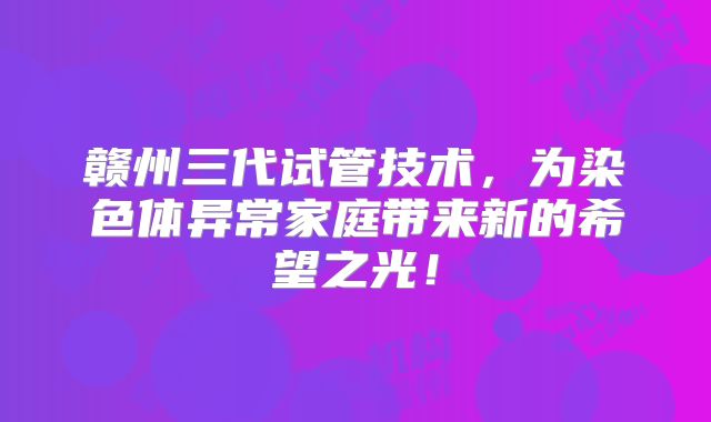 赣州三代试管技术,为染色体异常家庭带来新的希望之光!
