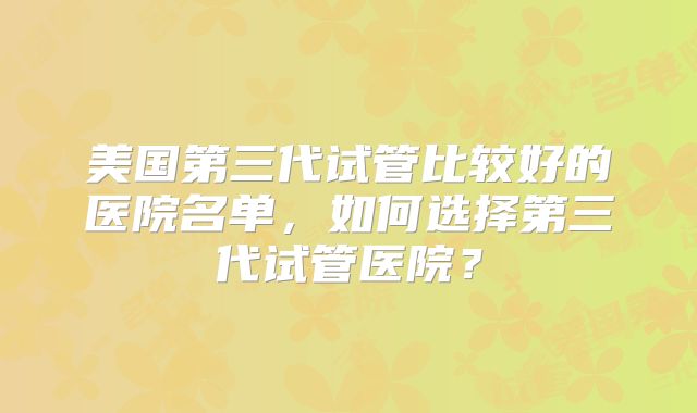 美国第三代试管比较好的医院名单，如何选择第三代试管医院？