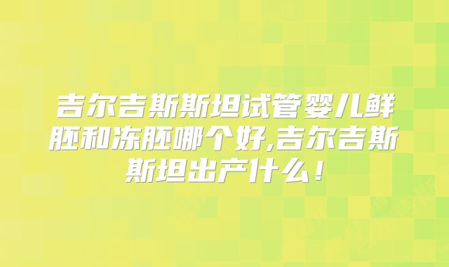 吉尔吉斯斯坦试管婴儿鲜胚和冻胚哪个好,吉尔吉斯斯坦出产什么！