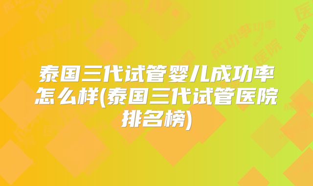 泰国三代试管婴儿成功率怎么样(泰国三代试管医院排名榜)