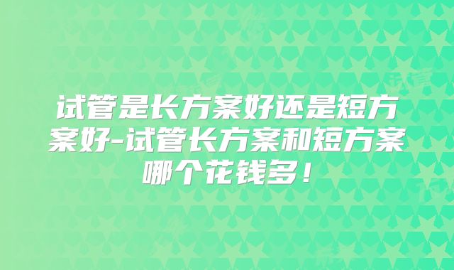 试管是长方案好还是短方案好-试管长方案和短方案哪个花钱多!