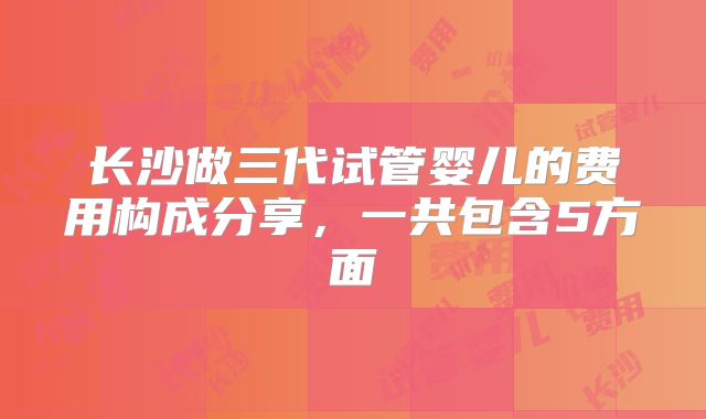 长沙做三代试管婴儿的费用构成分享,一共包含5方面