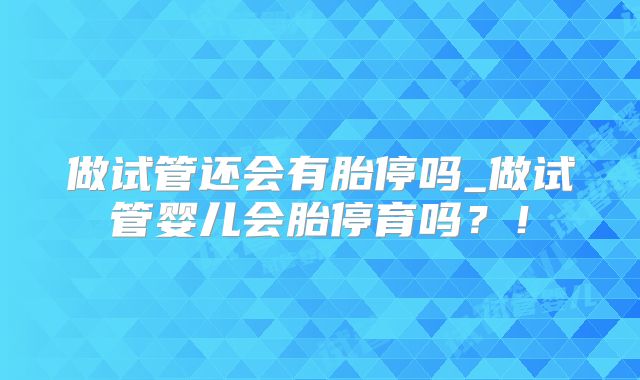 做试管还会有胎停吗_做试管婴儿会胎停育吗?!