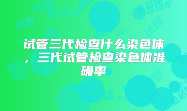 试管三代检查什么染色体,三代试管检查染色体准确率