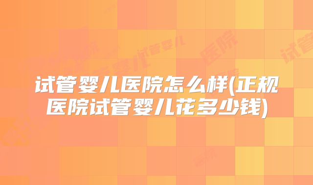 试管婴儿医院怎么样(正规医院试管婴儿花多少钱)