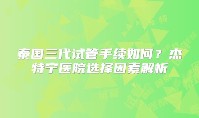 泰国三代试管手续如何？杰特宁医院选择因素解析