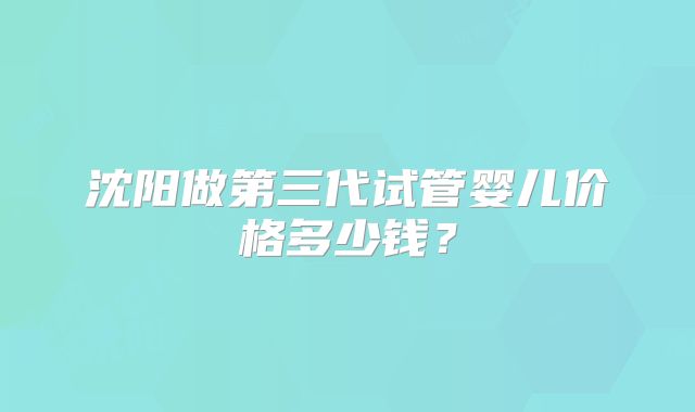 沈阳做第三代试管婴儿价格多少钱?
