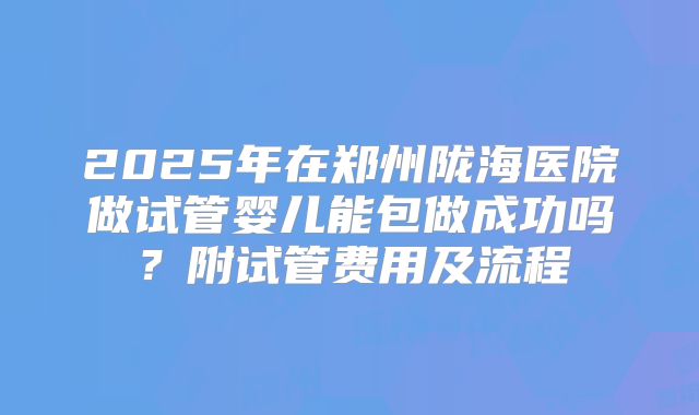 2025年在郑州陇海医院做试管婴儿能包做成功吗？附试管费用及流程
