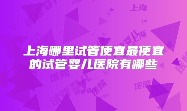 上海哪里试管便宜最便宜的试管婴儿医院有哪些