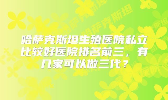 哈萨克斯坦生殖医院私立比较好医院排名前三，有几家可以做三代？