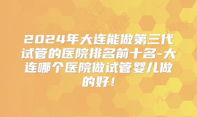 2024年大连能做第三代试管的医院排名前十名-大连哪个医院做试管婴儿做的好!