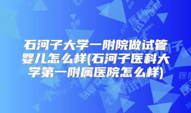 石河子大学一附院做试管婴儿怎么样(石河子医科大学第一附属医院怎么样)
