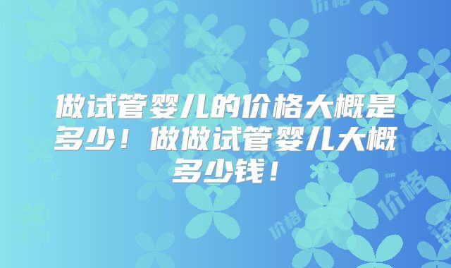 做试管婴儿的价格大概是多少!做做试管婴儿大概多少钱!