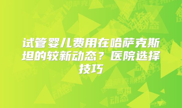 试管婴儿费用在哈萨克斯坦的较新动态？医院选择技巧