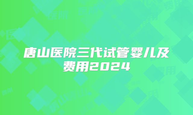 唐山医院三代试管婴儿及费用2024