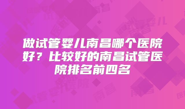 做试管婴儿南昌哪个医院好?比较好的南昌试管医院排名前四名