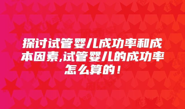 探讨试管婴儿成功率和成本因素,试管婴儿的成功率怎么算的！