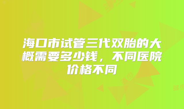 海口市试管三代双胎的大概需要多少钱,不同医院价格不同