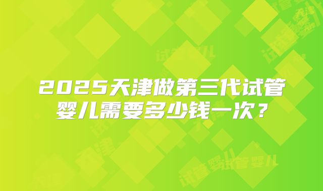 2025天津做第三代试管婴儿需要多少钱一次?