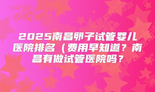 2025南昌卵子试管婴儿医院排名(费用早知道?南昌有做试管医院吗?