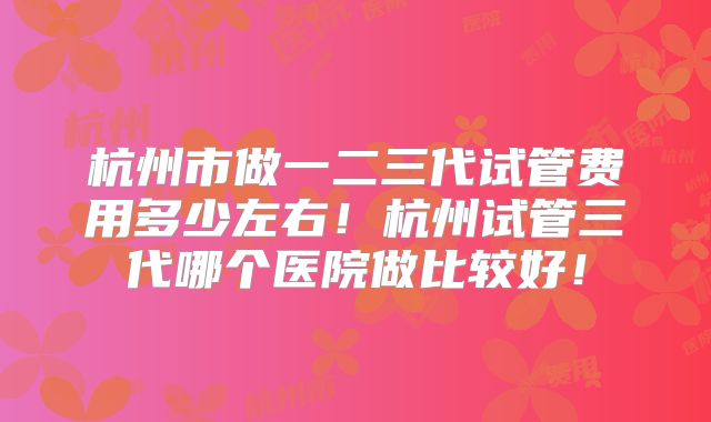 杭州市做一二三代试管费用多少左右!杭州试管三代哪个医院做比较好!