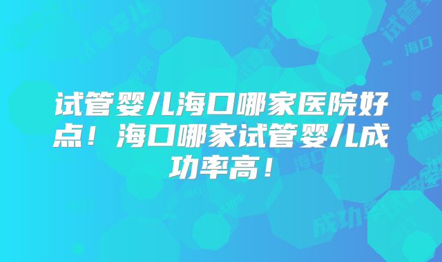试管婴儿海口哪家医院好点！海口哪家试管婴儿成功率高！