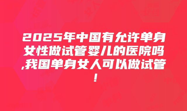 2025年中国有允许单身女性做试管婴儿的医院吗,我国单身女人可以做试管！